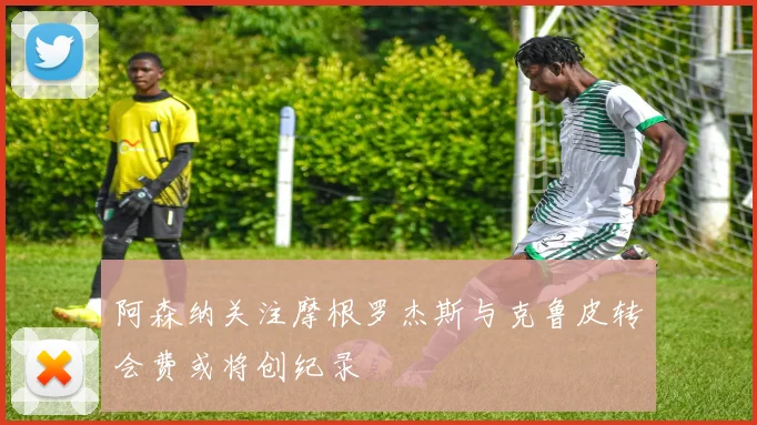阿森纳关注摩根罗杰斯与克鲁皮转会费或将创纪录