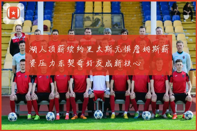 湖人顶薪续约里夫斯无惧詹姆斯薪资压力东契奇好友成新核心