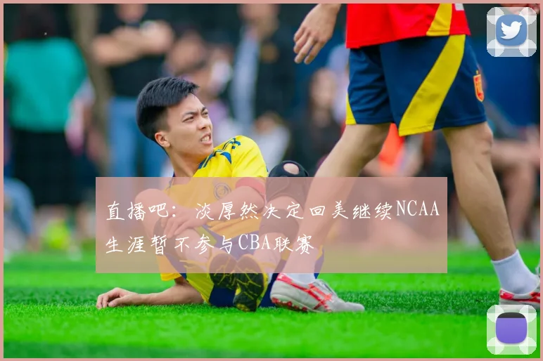 直播吧：淡厚然决定回美继续NCAA生涯暂不参与CBA联赛