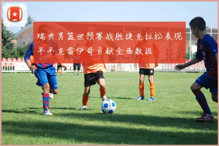 瑞典男篮世预赛战胜捷克拉松表现平平克雷伊奇贡献全面数据