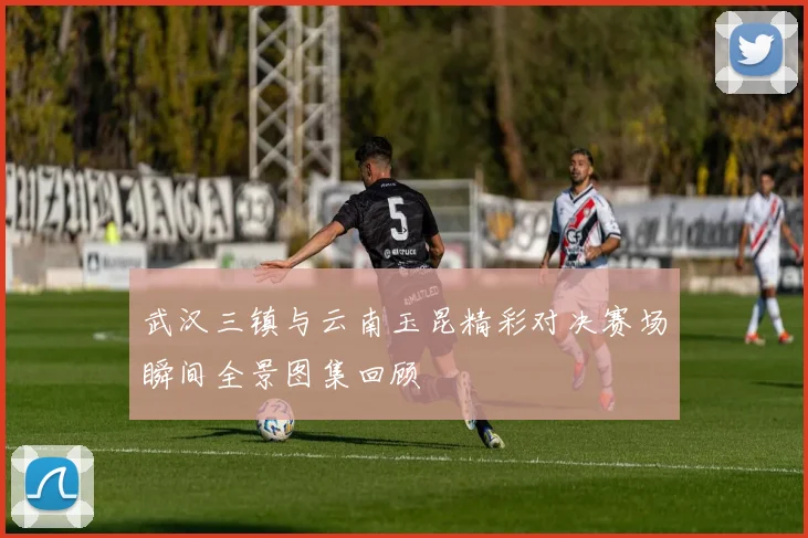 武汉三镇与云南玉昆精彩对决赛场瞬间全景图集回顾