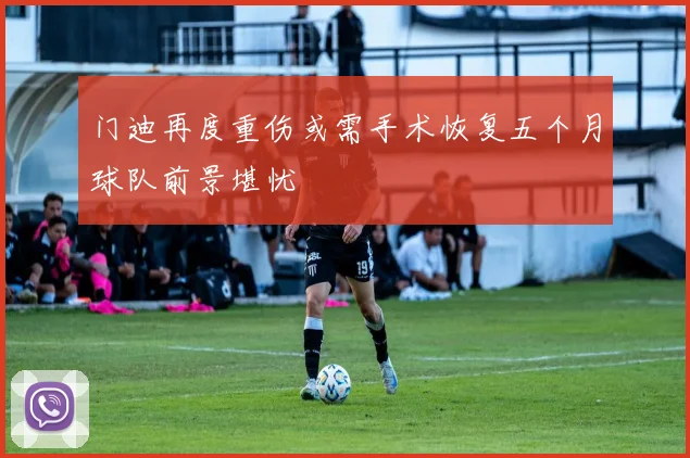 门迪再度重伤或需手术恢复五个月球队前景堪忧
