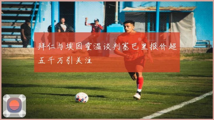 拜仁与埃因霍温谈判塞巴里报价超五千万引关注