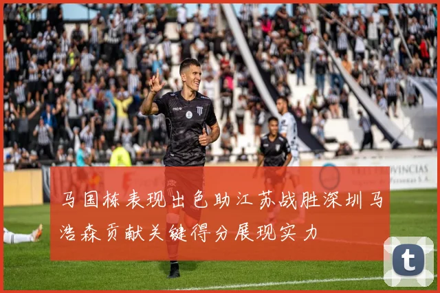 马国栋表现出色助江苏战胜深圳马浩森贡献关键得分展现实力