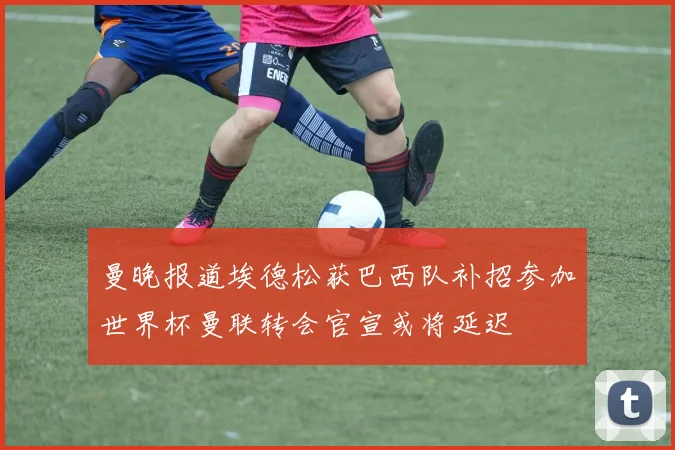 曼晚报道埃德松获巴西队补招参加世界杯曼联转会官宣或将延迟