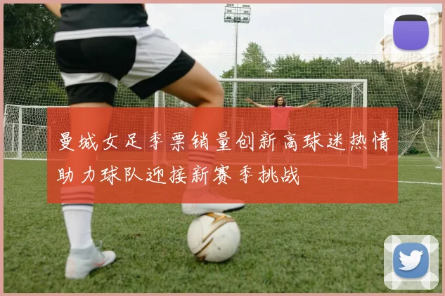 曼城女足季票销量创新高球迷热情助力球队迎接新赛季挑战