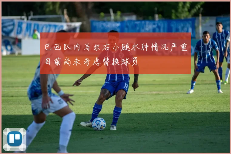 巴西队内马尔右小腿水肿情况严重目前尚未考虑替换球员