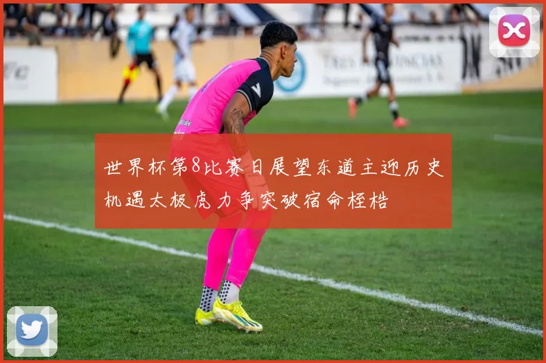 世界杯第8比赛日展望东道主迎历史机遇太极虎力争突破宿命桎梏