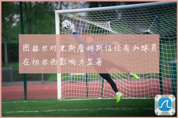 图赫尔对里斯詹姆斯信任有加球员在切尔西影响力显著