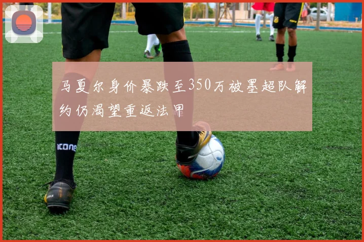 马夏尔身价暴跌至350万被墨超队解约仍渴望重返法甲