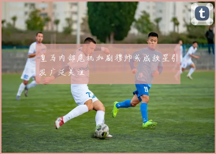 皇马内部危机加剧穆帅或成救星引发广泛关注