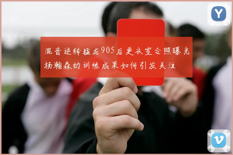 混音逆转猛龙905后更衣室合照曝光杨瀚森的训练成果如何引发关注
