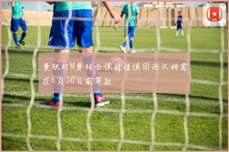 曼联对M费转会保持谨慎因西汉姆需在6月30日前筹款