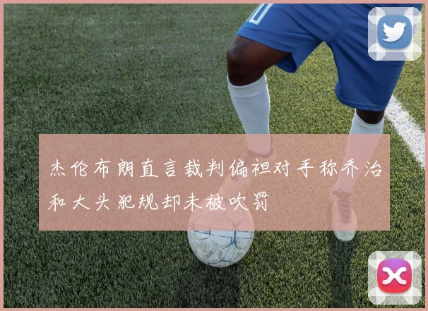 杰伦布朗直言裁判偏袒对手称乔治和大头犯规却未被吹罚