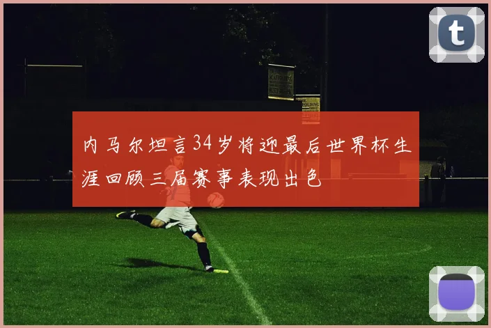 内马尔坦言34岁将迎最后世界杯生涯回顾三届赛事表现出色
