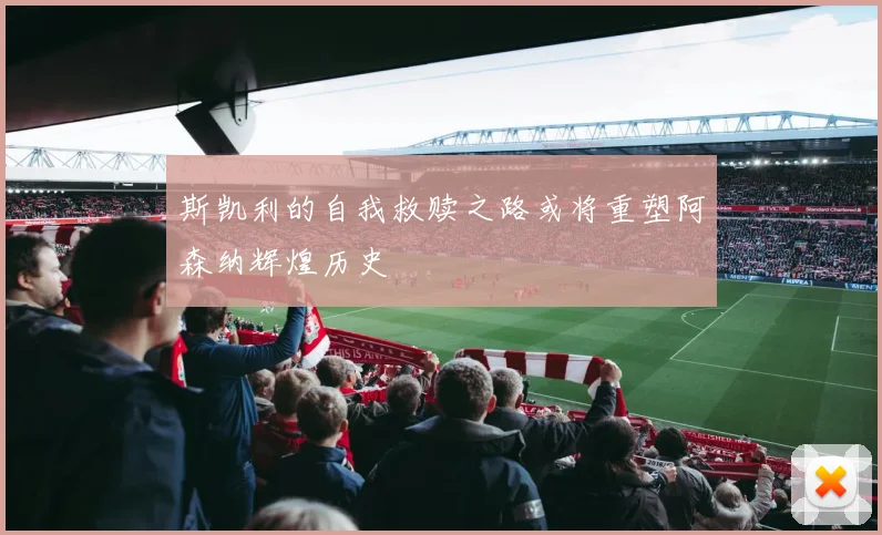 斯凯利的自我救赎之路或将重塑阿森纳辉煌历史