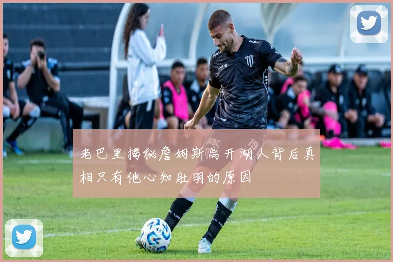 老巴里揭秘詹姆斯离开湖人背后真相只有他心知肚明的原因