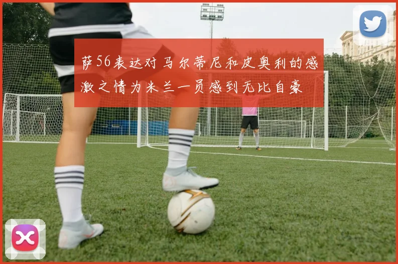 萨56表达对马尔蒂尼和皮奥利的感激之情为米兰一员感到无比自豪