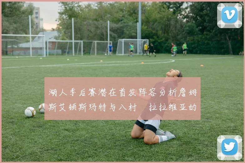 湖人季后赛潜在首发阵容分析詹姆斯艾顿斯玛特与八村塁拉拉维亚的组合前景