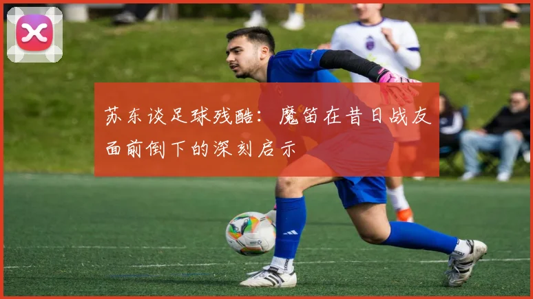 苏东谈足球残酷：魔笛在昔日战友面前倒下的深刻启示