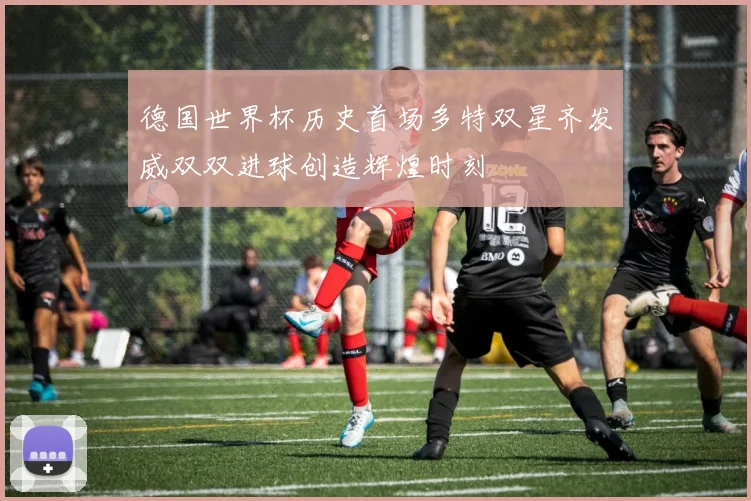 德国世界杯历史首场多特双星齐发威双双进球创造辉煌时刻