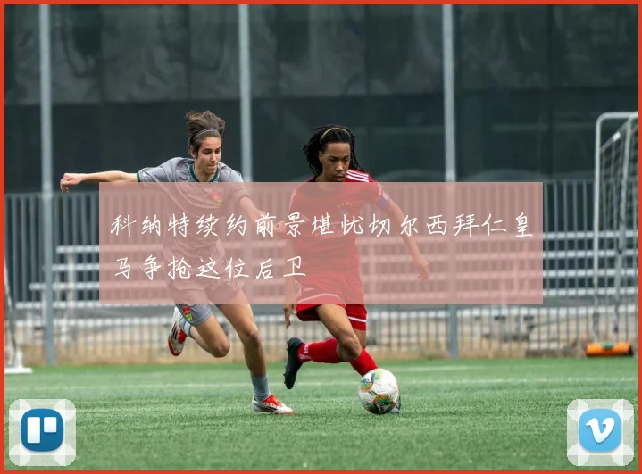 科纳特续约前景堪忧切尔西拜仁皇马争抢这位后卫