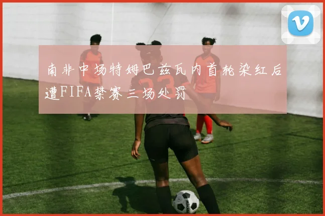 南非中场特姆巴兹瓦内首轮染红后遭FIFA禁赛三场处罚