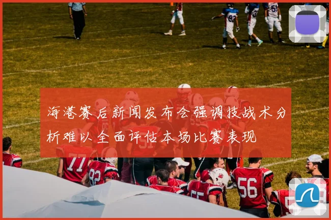 海港赛后新闻发布会强调技战术分析难以全面评估本场比赛表现