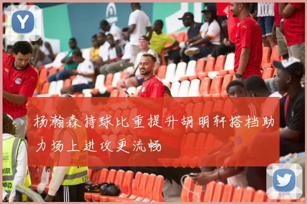 杨瀚森持球比重提升胡明轩搭档助力场上进攻更流畅