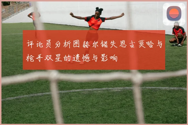 评论员分析图赫尔错失恩古莫哈与枪手双星的遗憾与影响