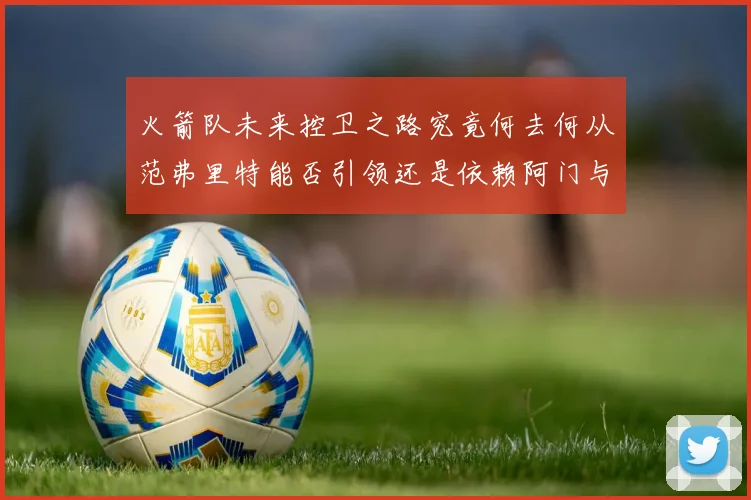 火箭队未来控卫之路究竟何去何从范弗里特能否引领还是依赖阿门与谢泼德