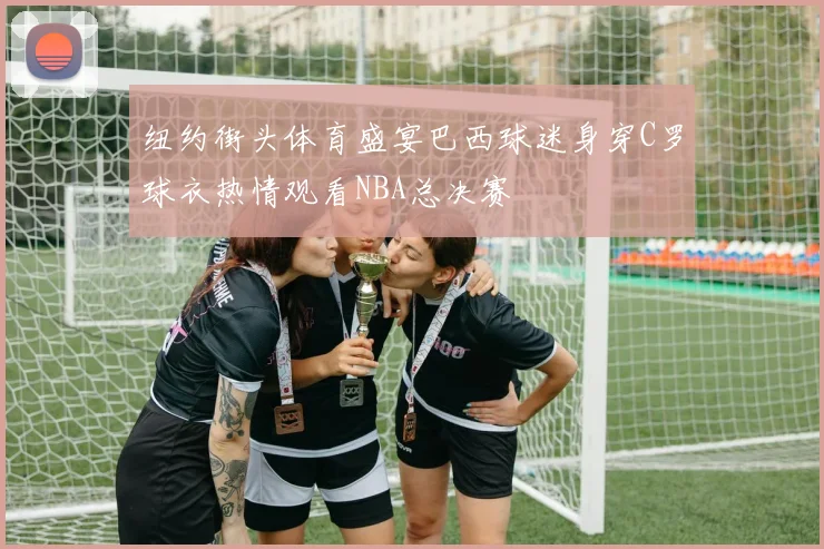 纽约街头体育盛宴巴西球迷身穿C罗球衣热情观看NBA总决赛