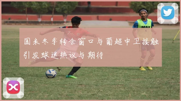 国米冬季转会窗口与葡超中卫接触引发球迷热议与期待